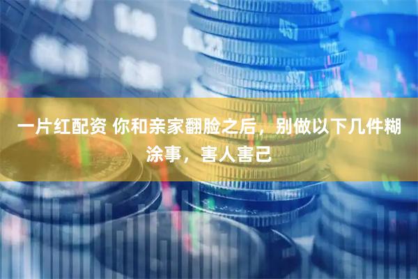 一片红配资 你和亲家翻脸之后，别做以下几件糊涂事，害人害己