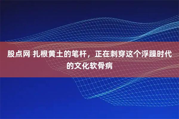 股点网 扎根黄土的笔杆，正在刺穿这个浮躁时代的文化软骨病