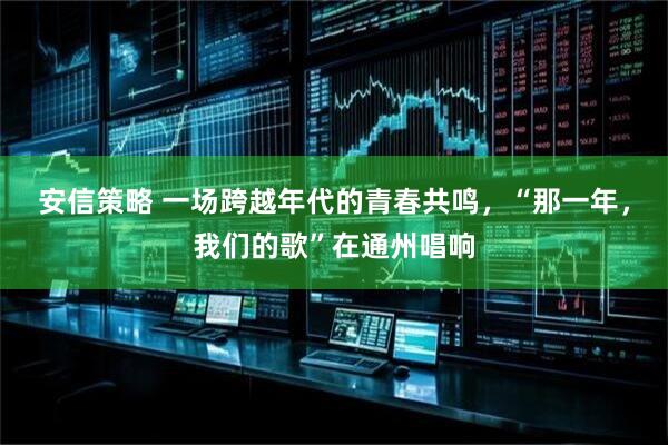 安信策略 一场跨越年代的青春共鸣，“那一年，我们的歌”在通州唱响