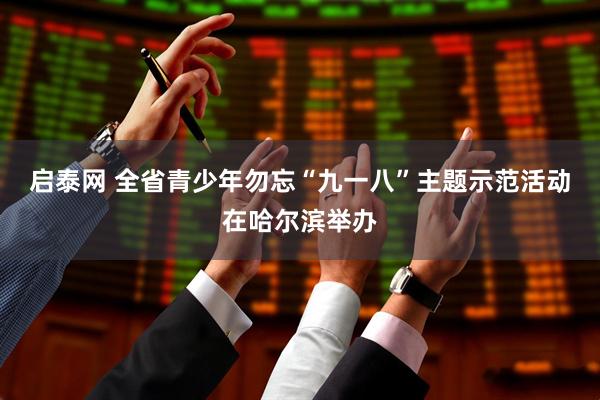 启泰网 全省青少年勿忘“九一八”主题示范活动在哈尔滨举办