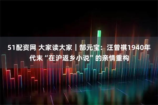 51配资网 大家读大家｜郜元宝：汪曾祺1940年代末“在沪返乡小说”的亲情重构