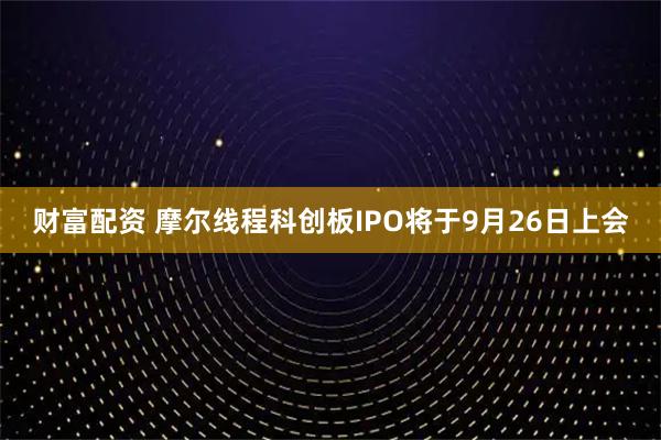 财富配资 摩尔线程科创板IPO将于9月26日上会