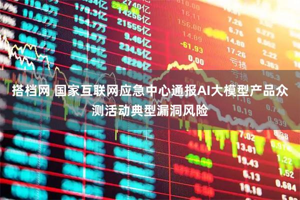 搭档网 国家互联网应急中心通报AI大模型产品众测活动典型漏洞风险