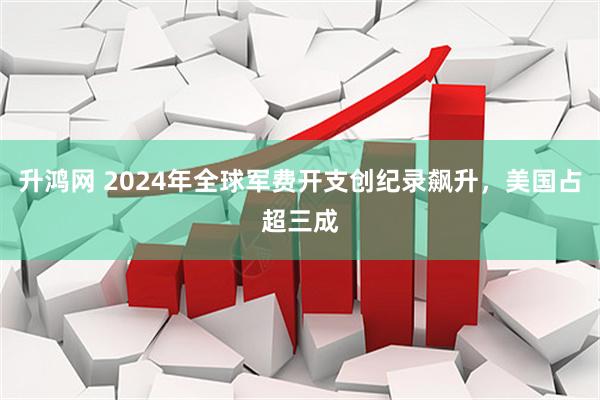 升鸿网 2024年全球军费开支创纪录飙升，美国占超三成