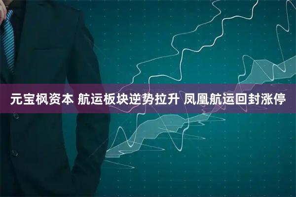 元宝枫资本 航运板块逆势拉升 凤凰航运回封涨停