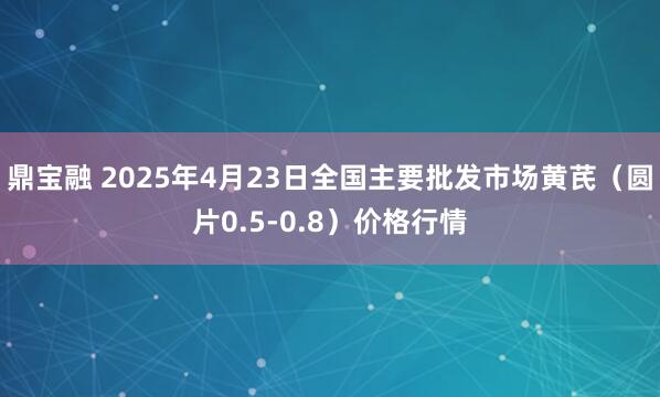 鼎宝融 2025年4月23日全国主要批发市场黄芪（圆片0.5-0.8）价格行情