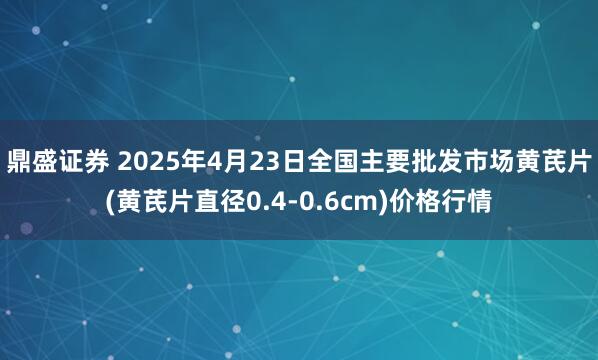 鼎盛证券 2025年4月23日全国主要批发市场黄芪片(黄芪片直径0.4-0.6cm)价格行情