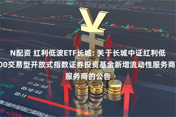 N配资 红利低波ETF长城: 关于长城中证红利低波动100交易型开放式指数证券投资基金新增流动性服务商的公告