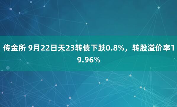 传金所 9月22日天23转债下跌0.8%，转股溢价率19.96%