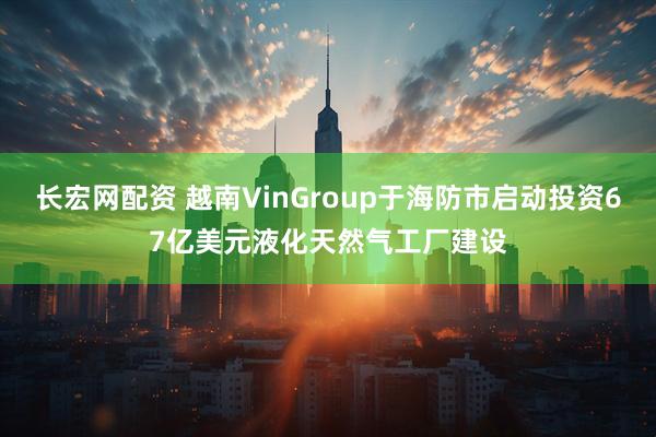 长宏网配资 越南VinGroup于海防市启动投资67亿美元液化天然气工厂建设