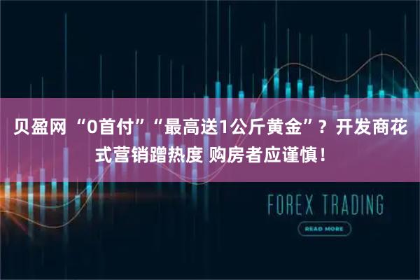 贝盈网 “0首付”“最高送1公斤黄金”？开发商花式营销蹭热度 购房者应谨慎！