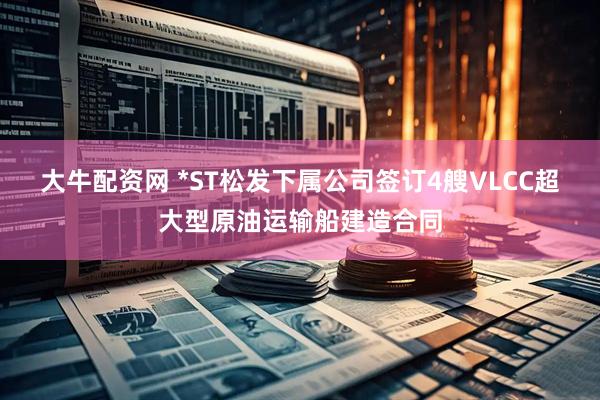 大牛配资网 *ST松发下属公司签订4艘VLCC超大型原油运输船建造合同