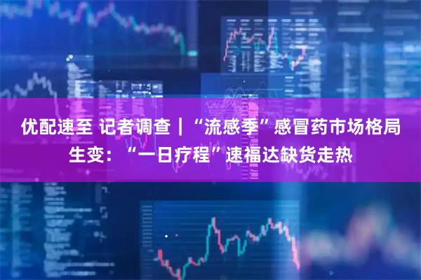 优配速至 记者调查｜“流感季”感冒药市场格局生变：“一日疗程”速福达缺货走热