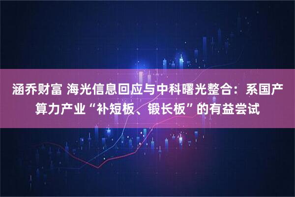 涵乔财富 海光信息回应与中科曙光整合：系国产算力产业“补短板、锻长板”的有益尝试