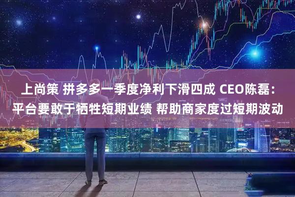 上尚策 拼多多一季度净利下滑四成 CEO陈磊：平台要敢于牺牲短期业绩 帮助商家度过短期波动