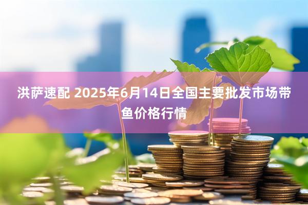 洪萨速配 2025年6月14日全国主要批发市场带鱼价格行情