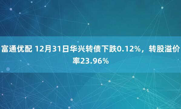 富通优配 12月31日华兴转债下跌0.12%，转股溢价率23.96%