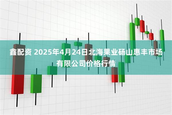 鑫配资 2025年4月24日北海果业砀山惠丰市场有限公司价格行情