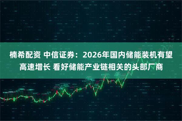 楠希配资 中信证券：2026年国内储能装机有望高速增长 看好储能产业链相关的头部厂商