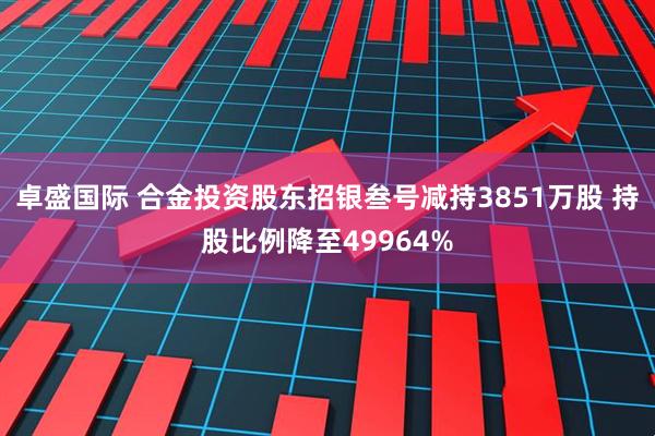 卓盛国际 合金投资股东招银叁号减持3851万股 持股比例降至49964%