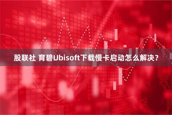 股联社 育碧Ubisoft下载慢卡启动怎么解决？