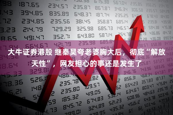 大牛证券港股 继秦昊夸老婆胸大后，彻底“解放天性”，网友担心的事还是发生了