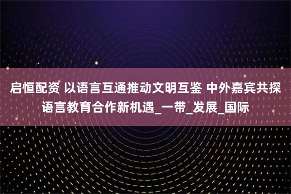 启恒配资 以语言互通推动文明互鉴 中外嘉宾共探语言教育合作新机遇_一带_发展_国际